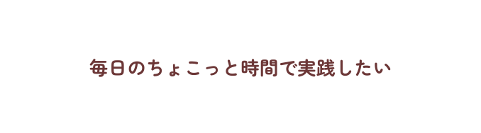 毎日のちょこっと時間で実践したい